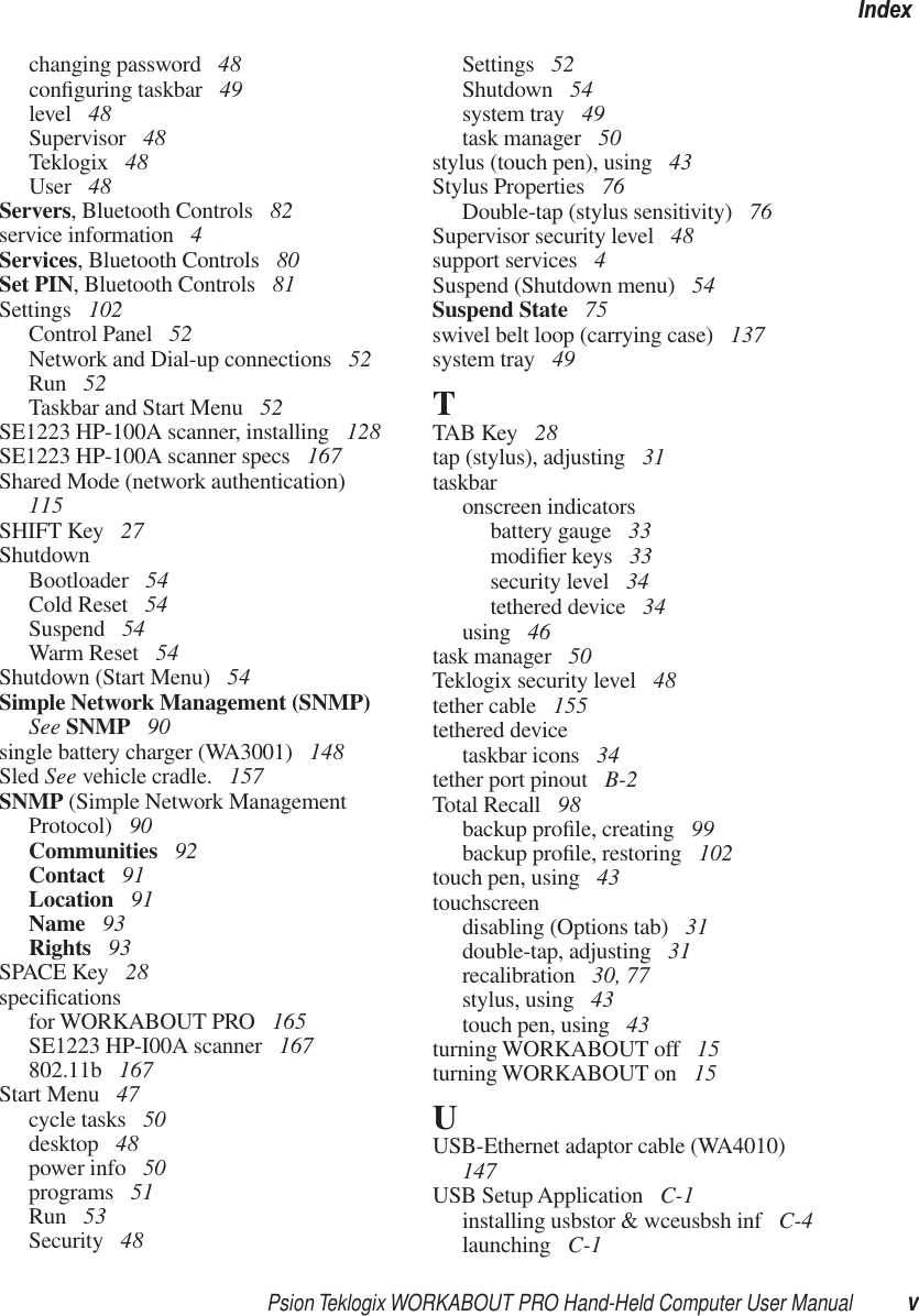 Psion Teklogix WORKABOUT PRO Hand-Held Computer User Manual vIndexchanging password  48conﬁguring taskbar  49level  48Supervisor  48Teklogix  48User  48Servers, Bluetooth Controls  82service information  4Services, Bluetooth Controls  80Set PIN, Bluetooth Controls  81Settings  102Control Panel  52Network and Dial-up connections  52Run  52Taskbar and Start Menu  52SE1223 HP-100A scanner, installing  128SE1223 HP-100A scanner specs  167Shared Mode (network authentication)  115SHIFT Key  27ShutdownBootloader  54Cold Reset  54Suspend  54Warm Reset  54Shutdown (Start Menu)  54Simple Network Management (SNMP) See SNMP  90single battery charger (WA3001)  148Sled See vehicle cradle.  157SNMP (Simple Network Management Protocol)  90Communities  92Contact  91Location  91Name  93Rights  93SPACE Key  28speciﬁcationsfor WORKABOUT PRO  165SE1223 HP-I00A scanner  167802.11b  167Start Menu  47cycle tasks  50desktop  48power info  50programs  51Run  53Security  48Settings  52Shutdown  54system tray  49task manager  50stylus (touch pen), using  43Stylus Properties  76Double-tap (stylus sensitivity)  76Supervisor security level  48support services  4Suspend (Shutdown menu)  54Suspend State  75swivel belt loop (carrying case)  137system tray  49TTAB Key  28tap (stylus), adjusting  31taskbaronscreen indicatorsbattery gauge  33modiﬁer keys  33security level  34tethered device  34using  46task manager  50Teklogix security level  48tether cable  155tethered devicetaskbar icons  34tether port pinout  B-2Total Recall  98backup proﬁle, creating  99backup proﬁle, restoring  102touch pen, using  43touchscreendisabling (Options tab)  31double-tap, adjusting  31recalibration  30, 77stylus, using  43touch pen, using  43turning WORKABOUT off  15turning WORKABOUT on  15UUSB-Ethernet adaptor cable (WA4010)  147USB Setup Application  C-1installing usbstor &amp; wceusbsh inf  C-4launching  C-1