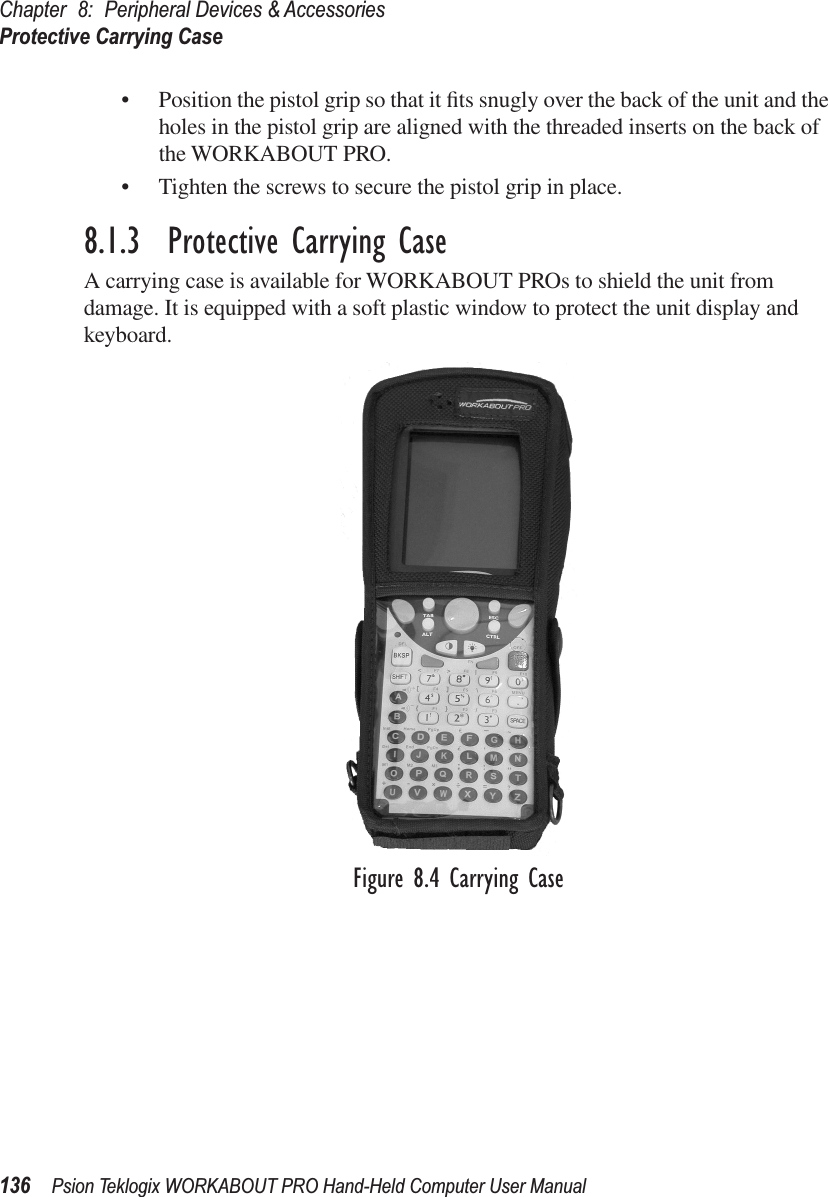 Chapter 8: Peripheral Devices &amp; AccessoriesProtective Carrying Case136 Psion Teklogix WORKABOUT PRO Hand-Held Computer User Manual• Position the pistol grip so that it ﬁts snugly over the back of the unit and the holes in the pistol grip are aligned with the threaded inserts on the back of the WORKABOUT PRO.• Tighten the screws to secure the pistol grip in place.8.1.3  Protective Carrying CaseA carrying case is available for WORKABOUT PROs to shield the unit from damage. It is equipped with a soft plastic window to protect the unit display and keyboard.Figure 8.4 Carrying Case