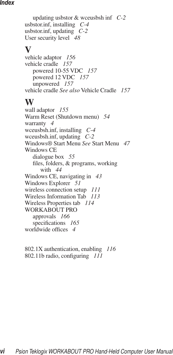 Indexvi Psion Teklogix WORKABOUT PRO Hand-Held Computer User Manualupdating usbstor &amp; wceusbsh inf  C-2usbstor.inf, installing  C-4usbstor.inf, updating  C-2User security level  48Vvehicle adaptor  156vehicle cradle  157powered 10-55 VDC  157powered 12 VDC  157unpowered  157vehicle cradle See also Vehicle Cradle  157Wwall adaptor  155Warm Reset (Shutdown menu)  54warranty  4wceusbsh.inf, installing  C-4wceusbsh.inf, updating  C-2Windows® Start Menu See Start Menu  47Windows CEdialogue box  55ﬁles, folders, &amp; programs, working with  44Windows CE, navigating in  43Windows Explorer  51wireless connection setup  111Wireless Information Tab  113Wireless Properties tab  114WORKABOUT PROapprovals  166speciﬁcations  165worldwide ofﬁces  4802.1X authentication, enabling  116802.11b radio, conﬁguring  111