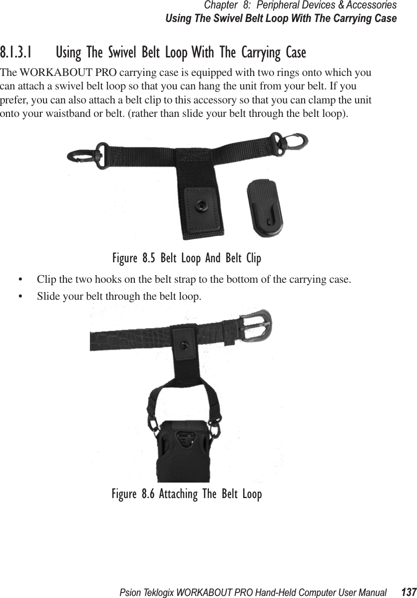 Psion Teklogix WORKABOUT PRO Hand-Held Computer User Manual 137Chapter 8: Peripheral Devices &amp; AccessoriesUsing The Swivel Belt Loop With The Carrying Case8.1.3.1 Using The Swivel Belt Loop With The Carrying CaseThe WORKABOUT PRO carrying case is equipped with two rings onto which you can attach a swivel belt loop so that you can hang the unit from your belt. If you prefer, you can also attach a belt clip to this accessory so that you can clamp the unit onto your waistband or belt. (rather than slide your belt through the belt loop).Figure 8.5 Belt Loop And Belt Clip• Clip the two hooks on the belt strap to the bottom of the carrying case.• Slide your belt through the belt loop.Figure 8.6 Attaching The Belt Loop