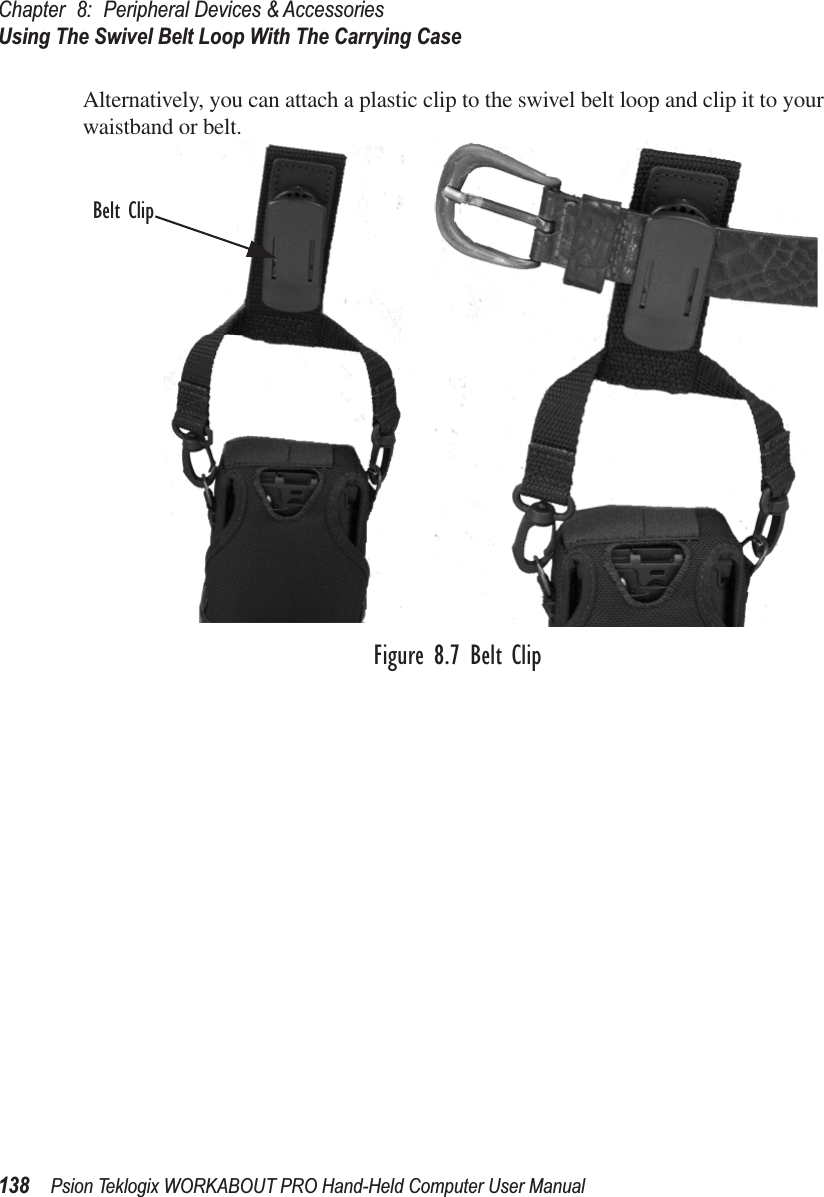 Chapter 8: Peripheral Devices &amp; AccessoriesUsing The Swivel Belt Loop With The Carrying Case138 Psion Teklogix WORKABOUT PRO Hand-Held Computer User ManualAlternatively, you can attach a plastic clip to the swivel belt loop and clip it to your waistband or belt.Figure 8.7 Belt ClipBelt Clip