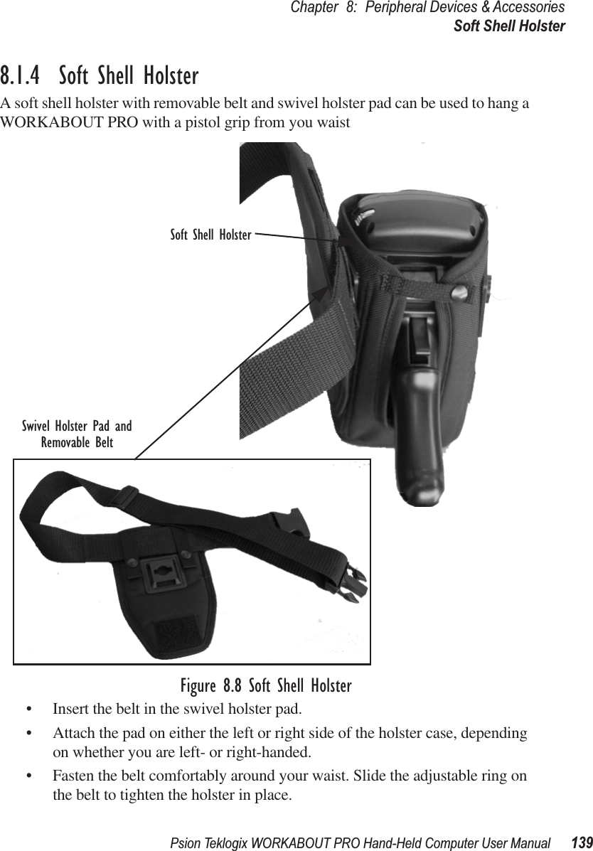 Psion Teklogix WORKABOUT PRO Hand-Held Computer User Manual 139Chapter 8: Peripheral Devices &amp; AccessoriesSoft Shell Holster8.1.4  Soft Shell HolsterA soft shell holster with removable belt and swivel holster pad can be used to hang a WORKABOUT PRO with a pistol grip from you waist Figure 8.8 Soft Shell Holster• Insert the belt in the swivel holster pad.• Attach the pad on either the left or right side of the holster case, depending on whether you are left- or right-handed.• Fasten the belt comfortably around your waist. Slide the adjustable ring on the belt to tighten the holster in place.Swivel Holster Pad andRemovable BeltSoft Shell Holster