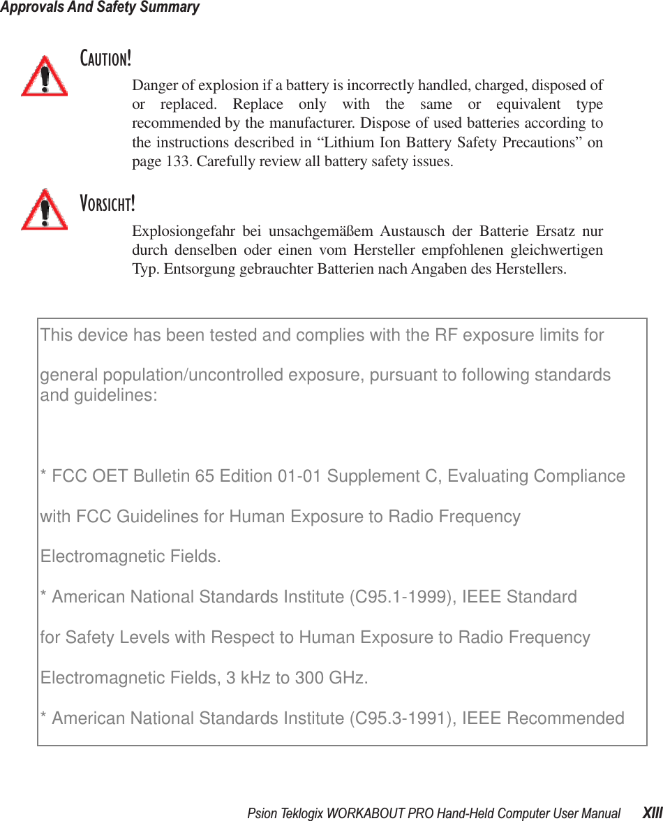 Psion Teklogix WORKABOUT PRO Hand-Held Computer User Manual XIIIApprovals And Safety SummaryCAUTION!Danger of explosion if a battery is incorrectly handled, charged, disposed ofor replaced. Replace only with the same or equivalent typerecommended by the manufacturer. Dispose of used batteries according tothe instructions described in “Lithium Ion Battery Safety Precautions” onpage 133. Carefully review all battery safety issues.VORSICHT!Explosiongefahr bei unsachgemäßem Austausch der Batterie Ersatz nurdurch denselben oder einen vom Hersteller empfohlenen gleichwertigenTyp. Entsorgung gebrauchter Batterien nach Angaben des Herstellers.This device has been tested and complies with the RF exposure limits for general population/uncontrolled exposure, pursuant to following standards and guidelines:  * FCC OET Bulletin 65 Edition 01-01 Supplement C, Evaluating Compliancewith FCC Guidelines for Human Exposure to Radio FrequencyElectromagnetic Fields.* American National Standards Institute (C95.1-1999), IEEE Standardfor Safety Levels with Respect to Human Exposure to Radio FrequencyElectromagnetic Fields, 3 kHz to 300 GHz.* American National Standards Institute (C95.3-1991), IEEE Recommended