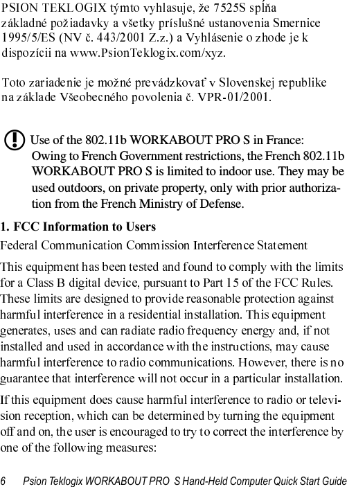 6 Psion Teklogix WORKABOUT PRO  S Hand-Held Computer Quick Start GuideUse of the 802.11b WORKABOUT PRO S in France:Owing to French Government restrictions, the French 802.11b WORKABOUT PRO S is limited to indoor use. They may be used outdoors, on private property, only with prior authoriza-tion from the French Ministry of Defense.1. FCC Information to Users L