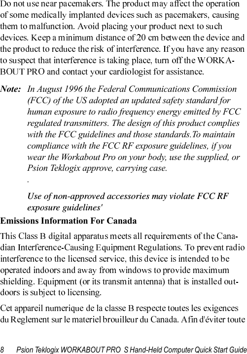 8 Psion Teklogix WORKABOUT PRO  S Hand-Held Computer Quick Start GuideNote: In August 1996 the Federal Communications Commission (FCC) of the US adopted an updated safety standard for human exposure to radio frequency energy emitted by FCC regulated transmitters. The design of this product complies with the FCC guidelines and those standards.To maintain compliance with the FCC RF exposure guidelines, if you wear the Workabout Pro on your body, use the supplied, or Psion Teklogix approve, carrying case. . Use of non-approved accessories may violate FCC RF exposure guidelines&apos;Emissions Information For Canada