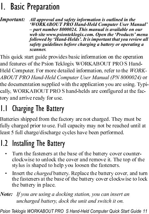 Psion Teklogix WORKABOUT PRO  S Hand-Held Computer Quick Start Guide 11                                                                                                                       1.  Basic Preparation                          Important: All approval and safety information is outlined in the ‘WORKABOUT PRO Hand-Held Computer User Manual’ – part number 8000024. This manual is available on our web site www.psionteklogix.com. Open the ‘Products’ menu followed by ‘Hand-Helds’. It is important that you review all safety guidelines before charging a battery or operating a scanner.WORK-ABOUT PRO Hand-Held Computer User Manual (PN 8000024) 1.1  Charging The Battery1.2  Installing The BatterychargedNote: If you are using a docking station, you can insert an uncharged battery, dock the unit and switch it on. 