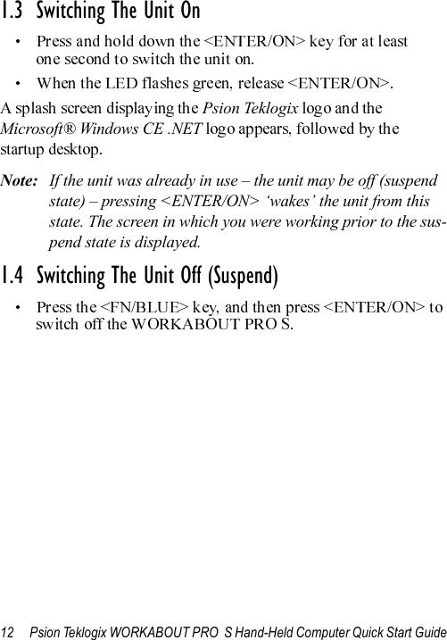 12 Psion Teklogix WORKABOUT PRO  S Hand-Held Computer Quick Start Guide1.3  Switching The Unit OnPsion TeklogixMicrosoft® Windows CE .NET Note: If the unit was already in use – the unit may be off (suspend state) – pressing &lt;ENTER/ON&gt; ‘wakes’ the unit from this state. The screen in which you were working prior to the sus-pend state is displayed.1.4  Switching The Unit Off (Suspend)