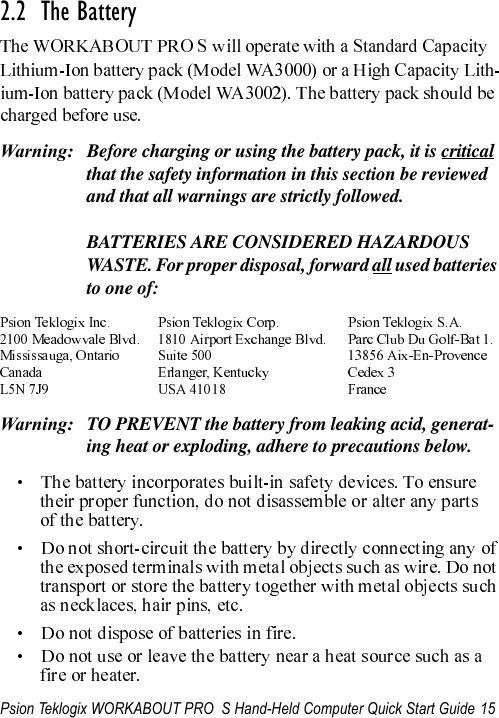 Psion Teklogix WORKABOUT PRO  S Hand-Held Computer Quick Start Guide 152.2  The BatteryWarning: Before charging or using the battery pack, it is critical that the safety information in this section be reviewed and that all warnings are strictly followed.BATTERIES ARE CONSIDERED HAZARDOUS WASTE. For proper disposal, forward all used batteries to one of:Warning: TO PREVENT the battery from leaking acid, generat-ing heat or exploding, adhere to precautions below.