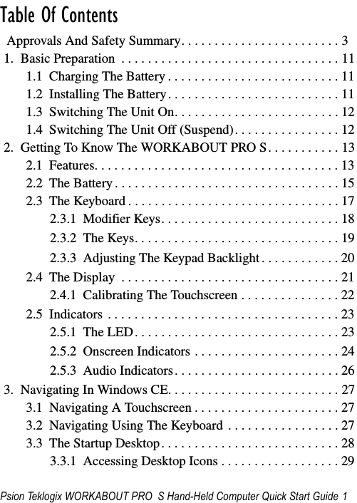 Psion Teklogix WORKABOUT PRO  S Hand-Held Computer Quick Start Guide 1                                                                                                                                                                                    Table Of Contents                                           Approvals And Safety Summary. . . . . . . . . . . . . . . . . . . . . . . . 31.  Basic Preparation  . . . . . . . . . . . . . . . . . . . . . . . . . . . . . . . . . 111.1  Charging The Battery . . . . . . . . . . . . . . . . . . . . . . . . . . 111.2  Installing The Battery. . . . . . . . . . . . . . . . . . . . . . . . . . 111.3  Switching The Unit On. . . . . . . . . . . . . . . . . . . . . . . . . 121.4  Switching The Unit Off (Suspend). . . . . . . . . . . . . . . . 122.  Getting To Know The WORKABOUT PRO S. . . . . . . . . . . 132.1  Features. . . . . . . . . . . . . . . . . . . . . . . . . . . . . . . . . . . . . 132.2  The Battery . . . . . . . . . . . . . . . . . . . . . . . . . . . . . . . . . . 152.3  The Keyboard . . . . . . . . . . . . . . . . . . . . . . . . . . . . . . . . 172.3.1  Modifier Keys. . . . . . . . . . . . . . . . . . . . . . . . . . . 182.3.2  The Keys. . . . . . . . . . . . . . . . . . . . . . . . . . . . . . . 192.3.3  Adjusting The Keypad Backlight . . . . . . . . . . . . 202.4  The Display  . . . . . . . . . . . . . . . . . . . . . . . . . . . . . . . . . 212.4.1  Calibrating The Touchscreen . . . . . . . . . . . . . . . 222.5  Indicators . . . . . . . . . . . . . . . . . . . . . . . . . . . . . . . . . . . 232.5.1  The LED. . . . . . . . . . . . . . . . . . . . . . . . . . . . . . . 232.5.2  Onscreen Indicators . . . . . . . . . . . . . . . . . . . . . . 242.5.3  Audio Indicators. . . . . . . . . . . . . . . . . . . . . . . . . 263.  Navigating In Windows CE. . . . . . . . . . . . . . . . . . . . . . . . . . 273.1  Navigating A Touchscreen . . . . . . . . . . . . . . . . . . . . . . 273.2  Navigating Using The Keyboard  . . . . . . . . . . . . . . . . . 273.3  The Startup Desktop. . . . . . . . . . . . . . . . . . . . . . . . . . . 283.3.1  Accessing Desktop Icons . . . . . . . . . . . . . . . . . . 29