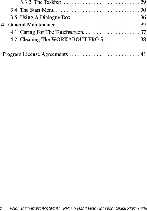 2 Psion Teklogix WORKABOUT PRO  S Hand-Held Computer Quick Start Guide3.3.2  The Taskbar  . . . . . . . . . . . . . . . . . . . . . . . . . . . . 293.4  The Start Menu . . . . . . . . . . . . . . . . . . . . . . . . . . . . . . . 303.5  Using A Dialogue Box . . . . . . . . . . . . . . . . . . . . . . . . . 364.  General Maintenance. . . . . . . . . . . . . . . . . . . . . . . . . . . . . . . 374.1  Caring For The Touchscreen. . . . . . . . . . . . . . . . . . . . . 374.2  Cleaning The WORKABOUT PRO S . . . . . . . . . . . . . 38  Program License Agreements . . . . . . . . . . . . . . . . . . . . . . . . . . 41