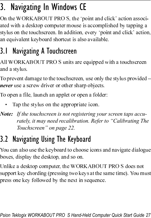 Psion Teklogix WORKABOUT PRO  S Hand-Held Computer Quick Start Guide 27                                                                                                          3.  Navigating In Windows CE3.1  Navigating A TouchscreenneverNote: If the touchscreen is not registering your screen taps accu-rately, it may need recalibration. Refer to “Calibrating The Touchscreen” on page 22.3.2  Navigating Using The Keyboard