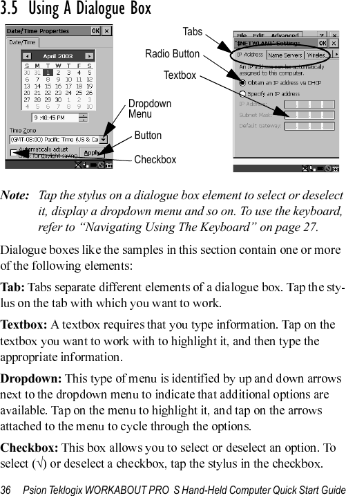 36 Psion Teklogix WORKABOUT PRO  S Hand-Held Computer Quick Start Guide3.5  Using A Dialogue BoxNote: Tap the stylus on a dialogue box element to select or deselect it, display a dropdown menu and so on. To use the keyboard, refer to “Navigating Using The Keyboard” on page 27.Tab :Textbox:Dropdown:Checkbox:√CheckboxButtonTabsDropdown MenuRadio ButtonTextb o x