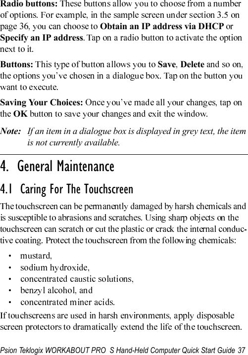 Psion Teklogix WORKABOUT PRO  S Hand-Held Computer Quick Start Guide 37Radio buttons: Obtain an IP address via DHCP   Specify an IP address. Buttons: Save DeleteSaving Your Choices:OKNote: If an item in a dialogue box is displayed in grey text, the item is not currently available.                                                                                                                                                                4.  General Maintenance4.1  Caring For The Touchscreen