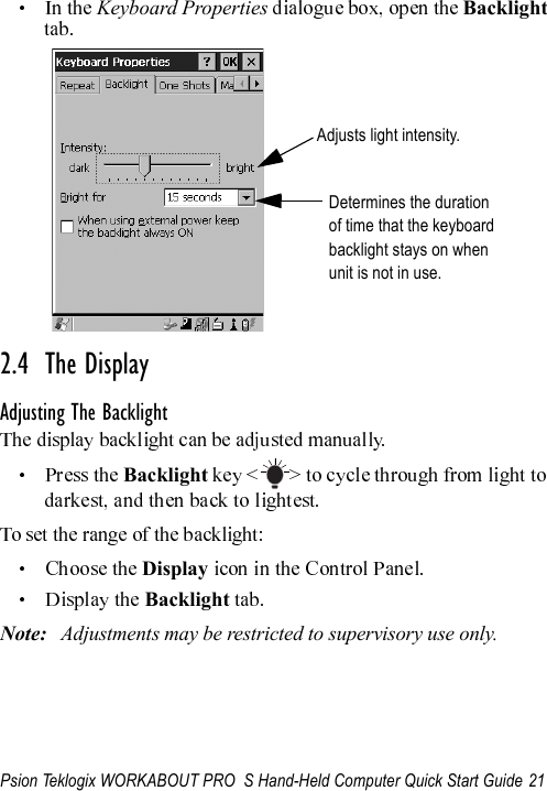 Psion Teklogix WORKABOUT PRO  S Hand-Held Computer Quick Start Guide 21Keyboard Properties  Backlight 2.4  The DisplayAdjusting The BacklightBacklight Display  Backlight Note: Adjustments may be restricted to supervisory use only.Adjusts light intensity.Determines the durationof time that the keyboardbacklight stays on whenunit is not in use.