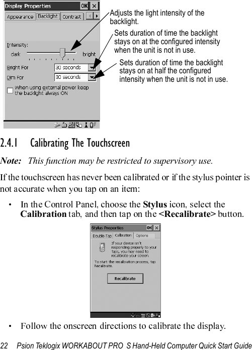 22 Psion Teklogix WORKABOUT PRO  S Hand-Held Computer Quick Start Guide2.4.1 Calibrating The TouchscreenNote: This function may be restricted to supervisory use.     Stylus   Calibration   &lt;Recalibrate&gt; Sets duration of time the backlightSets duration of time the backlight Adjusts the light intensity of the backlight.stays on at the configured intensitywhen the unit is not in use.stays on at half the configuredintensity when the unit is not in use.