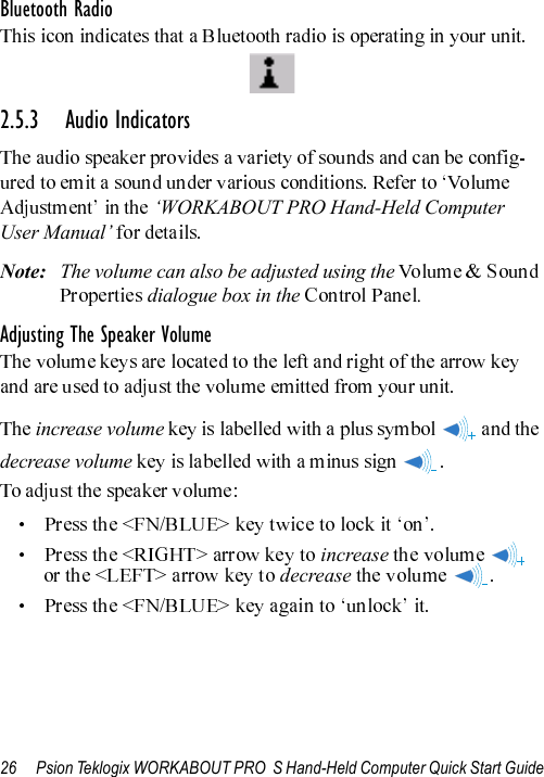 26 Psion Teklogix WORKABOUT PRO  S Hand-Held Computer Quick Start GuideBluetooth Radio2.5.3 Audio Indicators‘WORKABOUT PRO Hand-Held Computer User Manual’Note: The volume can also be adjusted using the  dialogue box in the  .Adjusting The Speaker Volumeincrease volumedecrease volumeincrease decrease 