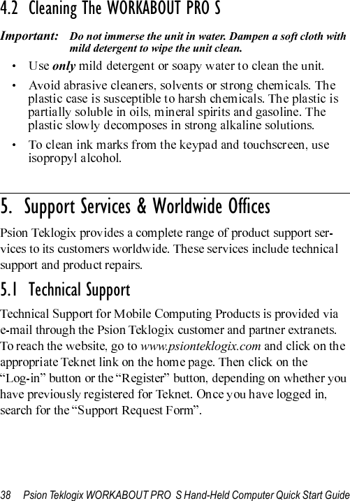 38 Psion Teklogix WORKABOUT PRO  S Hand-Held Computer Quick Start Guide4.2  Cleaning The WORKABOUT PRO SImportant: Do not immerse the unit in water. Dampen a soft cloth with mild detergent to wipe the unit clean.only                                                                                                                       5.  Support Services &amp; Worldwide Offices5.1  Technical Supportwww.psionteklogix.com