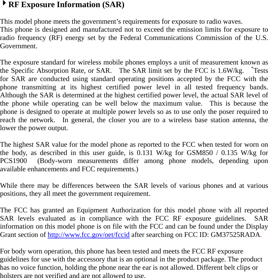 4RF Exposure Information (SAR)  This model phone meets the government’s requirements for exposure to radio waves. This phone is designed and manufactured not to exceed the emission limits for exposure to radio frequency (RF) energy set by the Federal Communications Commission of the U.S. Government.    The exposure standard for wireless mobile phones employs a unit of measurement known as the Specific Absorption Rate, or SAR.    The SAR limit set by the FCC is 1.6W/kg.    *Tests for SAR are conducted using standard operating positions accepted by the FCC with the phone transmitting at its highest certified power level in all tested frequency bands.  Although the SAR is determined at the highest certified power level, the actual SAR level of the phone while operating can be well below the maximum value.  This is because the phone is designed to operate at multiple power levels so as to use only the poser required to reach the network.  In general, the closer you are to a wireless base station antenna, the lower the power output.  The highest SAR value for the model phone as reported to the FCC when tested for worn on the body, as described in this user guide, is 0.131 W/kg for GSM850 / 0.135 W/kg for PCS1900  (Body-worn measurements differ among phone models, depending upon available enhancements and FCC requirements.)  While there may be differences between the SAR levels of various phones and at various positions, they all meet the government requirement.  The FCC has granted an Equipment Authorization for this model phone with all reported SAR levels evaluated as in compliance with the FCC RF exposure guidelines.  SAR information on this model phone is on file with the FCC and can be found under the Display Grant section of http://www.fcc.gov/oet/fccid after searching on FCC ID: GM37525RADA.  For body worn operation, this phone has been tested and meets the FCC RF exposure guidelines for use with the accessory that is an optional in the product package. The product has no voice function, holding the phone near the ear is not allowed. Different belt clips or holsters are not verified and are not allowed to use. 