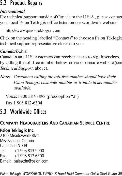 Psion Teklogix WORKABOUT PRO  S Hand-Held Computer Quick Start Guide 395.2  Product RepairsInternationalCanada/U.S.ATechnical SupportNote: Customers calling the toll-free number should have their Psion Teklogix customer number or trouble ticket number available.5.3  Worldwide OfficesCOMPANY HEADQUARTERS AND CANADIAN SERVICE CENTREPsion Teklogix Inc.2100 Meadowvale Blvd.Mississauga, OntarioCanada L5N 7J9Tel: +1 905 813 9900Fax: +1 905 812 6300E-mail: salescdn@psion.com