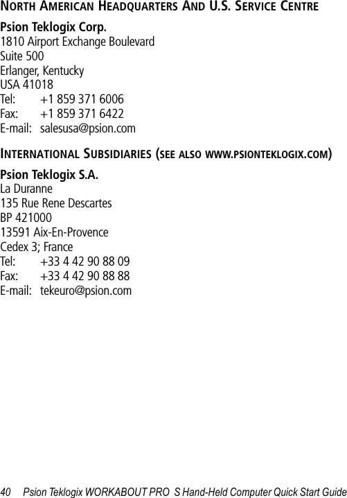 40 Psion Teklogix WORKABOUT PRO  S Hand-Held Computer Quick Start GuideNORTH AMERICAN HEADQUARTERS AND U.S. SERVICE CENTREPsion Teklogix Corp.1810 Airport Exchange BoulevardSuite 500Erlanger, KentuckyUSA 41018Tel: +1 859 371 6006Fax: +1 859 371 6422E-mail: salesusa@psion.comINTERNATIONAL SUBSIDIARIES (SEE ALSO WWW.PSIONTEKLOGIX.COM)Psion Teklogix S.A.La Duranne135 Rue Rene DescartesBP 42100013591 Aix-En-ProvenceCedex 3; FranceTel: +33 4 42 90 88 09Fax: +33 4 42 90 88 88E-mail: tekeuro@psion.com