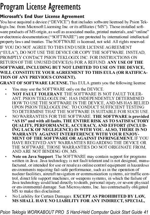 Psion Teklogix WORKABOUT PRO  S Hand-Held Computer Quick Start Guide 41                                                                                                                       Program License Agreements                                Microsoft&apos;s End User License Agreement ANY USE OF THE SOFTWARE, INCLUDING BUT NOT LIMITED TO USE ON THE DEVICE, WILL CONSTITUTE YOUR AGREEMENT TO THIS EULA (OR RATIFICA-TION OF ANY PREVIOUS CONSENT).GRANT OF SOFTWARE LICENSE. NOT FAULT TOLERANTTHE SOFTWARE is provided “AS IS” and with all faults. THE ENTIRE RISK AS TO SATISFACTORY QUALITY, PERFORMANCE, ACCURACY, AND EFFORT (INCLUD-ING LACK OF NEGLIGENCE) IS WITH YOU. ALSO, THERE IS NO WARRANTY AGAINST INTERFERENCE WITH YOUR ENJOY-MENT OF THE SOFTWARE OR AGAINST INFRINGEMENT. Note on Java SupportEXCEPT AS PROHIBITED BY LAW, MS SHALL HAVE NO LIABILITY FOR ANY INDIRECT, SPECIAL, 