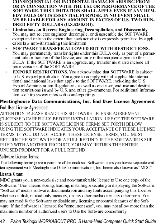 42 Psion Teklogix WORKABOUT PRO  S Hand-Held Computer Quick Start GuideCONSEQUENTIAL OR INCIDENTAL DAMAGES ARISING FROM OR IN CONNECTION WITH THE USE OR PERFORMANCE OF THE SOFTWARE. THIS LIMITATION SHALL APPLY EVEN IF ANY REM-EDY FAILS OF ITS ESSENTIAL PURPOSE. IN NO EVENT SHALL MS BE LIABLE FOR ANY AMOUNT IN EXCESS OF U.S. TWO HUN-DRED FIFTY DOLLARS (U.S.$250.OO).Limitations on Reverse Engineering, Decompilation, and Disassembly.  SOFTWARE TRANSFER ALLOWED BUT WITH RESTRICTIONS.  EXPORT RESTRICTIONS. Meetinghouse Data Communications, Inc. End User License AgreementEnd User License Agreement:Software License Terms:License Grant: