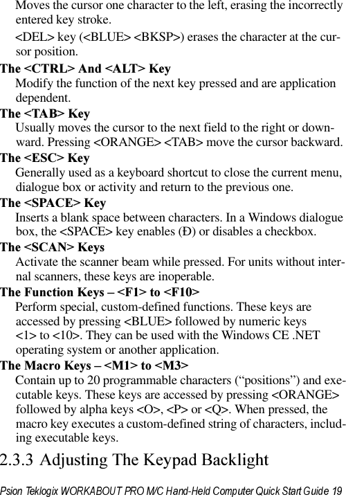 Moves the cursor one character to the left, erasing the incorrectly entered key stroke. &lt;DEL&gt; key (&lt;BLUE&gt; &lt;BKSP&gt;) erases the character at the cur-sor position.7KH&amp;75/!$QG$/7!.H\Modify the function of the next key pressed and are application dependent.7KH7$%!.H\Usually moves the cursor to the next field to the right or down-ward. Pressing &lt;ORANGE&gt; &lt;TAB&gt; move the cursor backward.7KH(6&amp;!.H\Generally used as a keyboard shortcut to close the current menu, dialogue box or activity and return to the previous one.7KH63$&amp;(!.H\Inserts a blank space between characters. In a Windows dialogue box, the &lt;SPACE&gt; key enables (Ð) or disables a checkbox.7KH6&amp;$1!.H\VActivate the scanner beam while pressed. For units without inter-nal scanners, these keys are inoperable.7KH)XQFWLRQ.H\V±)!WR)!Perform special, custom-defined functions. These keys are accessed by pressing &lt;BLUE&gt; followed by numeric keys &lt;1&gt; to &lt;10&gt;. They can be used with the Windows CE .NET operating system or another application.7KH0DFUR.H\V±0!WR0!Contain up to 20 programmable characters (“positions”) and exe-cutable keys. These keys are accessed by pressing &lt;ORANGE&gt; followed by alpha keys &lt;O&gt;, &lt;P&gt; or &lt;Q&gt;. When pressed, the macro key executes a custom-defined string of characters, includ-ing executable keys. $GMXVWLQJ7KH.H\SDG%DFNOLJKW