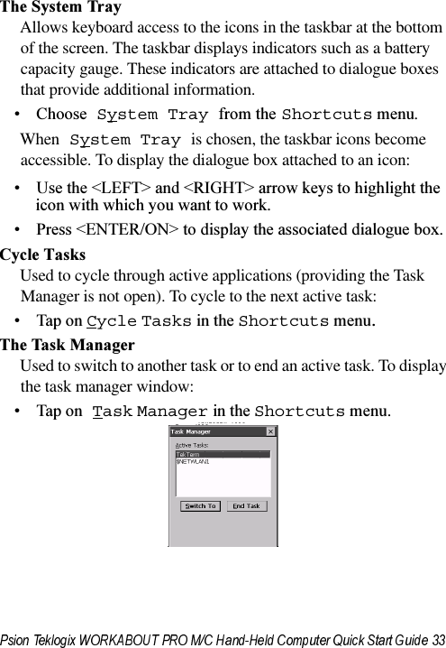 7KH6\VWHP7UD\Allows keyboard access to the icons in the taskbar at the bottom of the screen. The taskbar displays indicators such as a battery capacity gauge. These indicators are attached to dialogue boxes that provide additional information. &amp;KRRVH System Tray IURPWKHShortcutsPHQXWhen System Tray is chosen, the taskbar icons become accessible. To display the dialogue box attached to an icon: 8VHWKH/()7!DQG5,*+7!DUURZNH\VWRKLJKOLJKWWKHLFRQZLWKZKLFK\RXZDQWWRZRUN 3UHVV(17(521!WRGLVSOD\WKHDVVRFLDWHGGLDORJXHER[&amp;\FOH7DVNVUsed to cycle through active applications (providing the Task Manager is not open). To cycle to the next active task:7DSRQCycleTasksLQWKHShortcutsPHQX7KH7DVN0DQDJHUUsed to switch to another task or to end an active task. To display the task manager window:7DSRQ TaskManagerLQWKHShortcutsPHQX