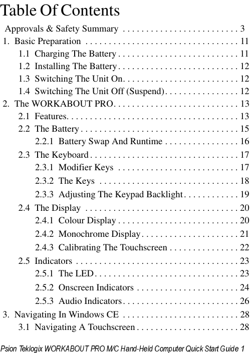                                                                                                                                                                                      Table Of Contents                                           Approvals &amp; Safety Summary  . . . . . . . . . . . . . . . . . . . . . . . . . 31.  Basic Preparation  . . . . . . . . . . . . . . . . . . . . . . . . . . . . . . . . . 111.1  Charging The Battery . . . . . . . . . . . . . . . . . . . . . . . . . . 111.2  Installing The Battery. . . . . . . . . . . . . . . . . . . . . . . . . . 121.3  Switching The Unit On. . . . . . . . . . . . . . . . . . . . . . . . . 121.4  Switching The Unit Off (Suspend). . . . . . . . . . . . . . . . 122.  The WORKABOUT PRO. . . . . . . . . . . . . . . . . . . . . . . . . . . 132.1  Features. . . . . . . . . . . . . . . . . . . . . . . . . . . . . . . . . . . . . 132.2  The Battery. . . . . . . . . . . . . . . . . . . . . . . . . . . . . . . . . . 152.2.1  Battery Swap And Runtime . . . . . . . . . . . . . . . . 162.3  The Keyboard . . . . . . . . . . . . . . . . . . . . . . . . . . . . . . . . 172.3.1  Modifier Keys  . . . . . . . . . . . . . . . . . . . . . . . . . . 172.3.2  The Keys  . . . . . . . . . . . . . . . . . . . . . . . . . . . . . . 182.3.3  Adjusting The Keypad Backlight. . . . . . . . . . . . 192.4  The Display  . . . . . . . . . . . . . . . . . . . . . . . . . . . . . . . . . 202.4.1  Colour Display . . . . . . . . . . . . . . . . . . . . . . . . . . 202.4.2  Monochrome Display. . . . . . . . . . . . . . . . . . . . . 212.4.3  Calibrating The Touchscreen . . . . . . . . . . . . . . . 222.5  Indicators . . . . . . . . . . . . . . . . . . . . . . . . . . . . . . . . . . . 232.5.1  The LED. . . . . . . . . . . . . . . . . . . . . . . . . . . . . . . 232.5.2  Onscreen Indicators . . . . . . . . . . . . . . . . . . . . . . 242.5.3  Audio Indicators. . . . . . . . . . . . . . . . . . . . . . . . . 263.  Navigating In Windows CE  . . . . . . . . . . . . . . . . . . . . . . . . . 283.1  Navigating A Touchscreen . . . . . . . . . . . . . . . . . . . . . . 28