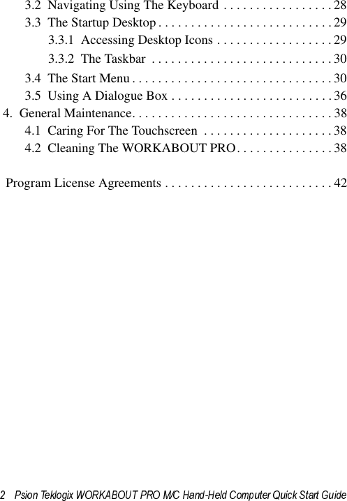 3.2  Navigating Using The Keyboard . . . . . . . . . . . . . . . . .283.3  The Startup Desktop . . . . . . . . . . . . . . . . . . . . . . . . . . .293.3.1  Accessing Desktop Icons . . . . . . . . . . . . . . . . . .293.3.2  The Taskbar  . . . . . . . . . . . . . . . . . . . . . . . . . . . . 303.4  The Start Menu . . . . . . . . . . . . . . . . . . . . . . . . . . . . . . . 303.5  Using A Dialogue Box . . . . . . . . . . . . . . . . . . . . . . . . . 364.  General Maintenance. . . . . . . . . . . . . . . . . . . . . . . . . . . . . . . 384.1  Caring For The Touchscreen  . . . . . . . . . . . . . . . . . . . . 384.2  Cleaning The WORKABOUT PRO. . . . . . . . . . . . . . . 38  Program License Agreements . . . . . . . . . . . . . . . . . . . . . . . . . . 42