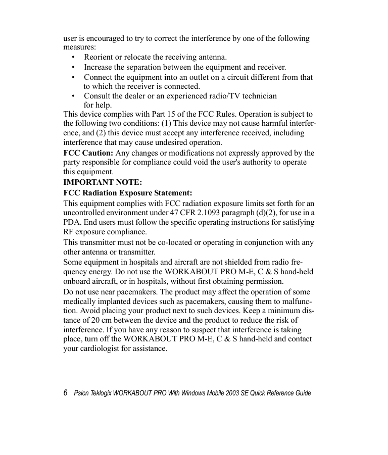 6Psion Teklogix WORKABOUT PRO With Windows Mobile 2003 SE Quick Reference Guideuser is encouraged to try to correct the interference by one of the following measures:• Reorient or relocate the receiving antenna.• Increase the separation between the equipment and receiver.• Connect the equipment into an outlet on a circuit different from that to which the receiver is connected.• Consult the dealer or an experienced radio/TV technician for help.This device complies with Part 15 of the FCC Rules. Operation is subject to the following two conditions: (1) This device may not cause harmful interfer-ence, and (2) this device must accept any interference received, including interference that may cause undesired operation.FCC Caution: Any changes or modifications not expressly approved by the party responsible for compliance could void the user&apos;s authority to operate this equipment.IMPORTANT NOTE:FCC Radiation Exposure Statement:This equipment complies with FCC radiation exposure limits set forth for an uncontrolled environment under 47 CFR 2.1093 paragraph (d)(2), for use in a PDA. End users must follow the specific operating instructions for satisfying RF exposure compliance.This transmitter must not be co-located or operating in conjunction with any other antenna or transmitter.Some equipment in hospitals and aircraft are not shielded from radio fre-quency energy. Do not use the WORKABOUT PRO M-E, C &amp; S hand-held onboard aircraft, or in hospitals, without first obtaining permission.Do not use near pacemakers. The product may affect the operation of some medically implanted devices such as pacemakers, causing them to malfunc-tion. Avoid placing your product next to such devices. Keep a minimum dis-tance of 20 cm between the device and the product to reduce the risk of interference. If you have any reason to suspect that interference is taking place, turn off the WORKABOUT PRO M-E, C &amp; S hand-held and contact your cardiologist for assistance.