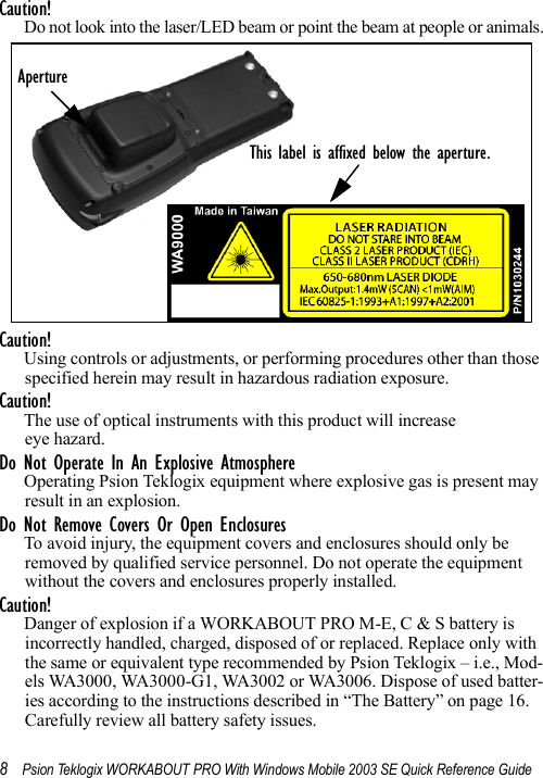 8Psion Teklogix WORKABOUT PRO With Windows Mobile 2003 SE Quick Reference GuideCaution!Do not look into the laser/LED beam or point the beam at people or animals.Caution!Using controls or adjustments, or performing procedures other than those specified herein may result in hazardous radiation exposure.Caution!The use of optical instruments with this product will increase eye hazard.Do Not Operate In An Explosive AtmosphereOperating Psion Teklogix equipment where explosive gas is present may result in an explosion.Do Not Remove Covers Or Open EnclosuresTo avoid injury, the equipment covers and enclosures should only be removed by qualified service personnel. Do not operate the equipment without the covers and enclosures properly installed.Caution!Danger of explosion if a WORKABOUT PRO M-E, C &amp; S battery is incorrectly handled, charged, disposed of or replaced. Replace only with the same or equivalent type recommended by Psion Teklogix – i.e., Mod-els WA3000, WA3000-G1, WA3002 or WA3006. Dispose of used batter-ies according to the instructions described in “The Battery” on page 16. Carefully review all battery safety issues.ApertureThis label is affixed below the aperture.