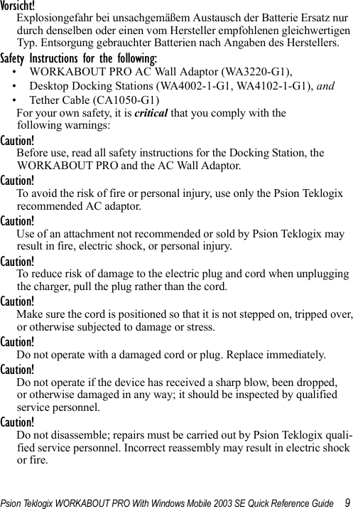 Psion Teklogix WORKABOUT PRO With Windows Mobile 2003 SE Quick Reference Guide 9Vorsicht!Explosiongefahr bei unsachgemäßem Austausch der Batterie Ersatz nur durch denselben oder einen vom Hersteller empfohlenen gleichwertigen Typ. Entsorgung gebrauchter Batterien nach Angaben des Herstellers.Safety Instructions for the following: • WORKABOUT PRO AC Wall Adaptor (WA3220-G1),• Desktop Docking Stations (WA4002-1-G1, WA4102-1-G1), and • Tether Cable (CA1050-G1)For your own safety, it is critical that you comply with the following warnings:Caution!Before use, read all safety instructions for the Docking Station, the WORKABOUT PRO and the AC Wall Adaptor.Caution!To avoid the risk of fire or personal injury, use only the Psion Teklogix recommended AC adaptor.Caution!Use of an attachment not recommended or sold by Psion Teklogix may result in fire, electric shock, or personal injury.Caution!To reduce risk of damage to the electric plug and cord when unplugging the charger, pull the plug rather than the cord.Caution!Make sure the cord is positioned so that it is not stepped on, tripped over, or otherwise subjected to damage or stress.Caution!Do not operate with a damaged cord or plug. Replace immediately.Caution!Do not operate if the device has received a sharp blow, been dropped, or otherwise damaged in any way; it should be inspected by qualified service personnel.Caution!Do not disassemble; repairs must be carried out by Psion Teklogix quali-fied service personnel. Incorrect reassembly may result in electric shock or fire.