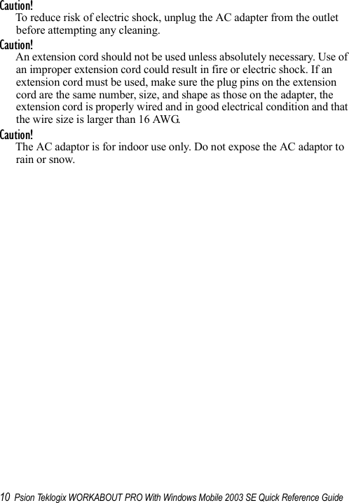 10 Psion Teklogix WORKABOUT PRO With Windows Mobile 2003 SE Quick Reference GuideCaution!To reduce risk of electric shock, unplug the AC adapter from the outlet before attempting any cleaning.Caution!An extension cord should not be used unless absolutely necessary. Use of an improper extension cord could result in fire or electric shock. If an extension cord must be used, make sure the plug pins on the extension cord are the same number, size, and shape as those on the adapter, the extension cord is properly wired and in good electrical condition and that the wire size is larger than 16 AWG.Caution!The AC adaptor is for indoor use only. Do not expose the AC adaptor to rain or snow.