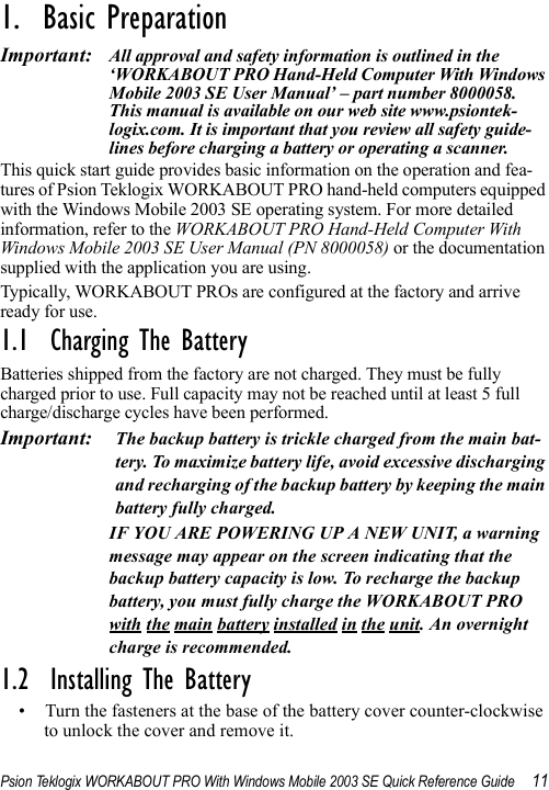 Psion Teklogix WORKABOUT PRO With Windows Mobile 2003 SE Quick Reference Guide 111.  Basic Preparation                            Important: All approval and safety information is outlined in the ‘WORKABOUT PRO Hand-Held Computer With Windows Mobile 2003 SE User Manual’ – part number 8000058. This manual is available on our web site www.psiontek-logix.com. It is important that you review all safety guide-lines before charging a battery or operating a scanner.This quick start guide provides basic information on the operation and fea-tures of Psion Teklogix WORKABOUT PRO hand-held computers equipped with the Windows Mobile 2003 SE operating system. For more detailed information, refer to the WORKABOUT PRO Hand-Held Computer With Windows Mobile 2003 SE User Manual (PN 8000058) or the documentation supplied with the application you are using.Typically, WORKABOUT PROs are configured at the factory and arrive ready for use.1.1  Charging The BatteryBatteries shipped from the factory are not charged. They must be fully charged prior to use. Full capacity may not be reached until at least 5 full charge/discharge cycles have been performed. Important: The backup battery is trickle charged from the main bat-tery. To maximize battery life, avoid excessive discharging and recharging of the backup battery by keeping the main battery fully charged.IF YOU ARE POWERING UP A NEW UNIT, a warning message may appear on the screen indicating that the backup battery capacity is low. To recharge the backup battery, you must fully charge the WORKABOUT PRO with the main battery installed in the unit. An overnight charge is recommended.1.2  Installing The Battery• Turn the fasteners at the base of the battery cover counter-clockwise to unlock the cover and remove it. 