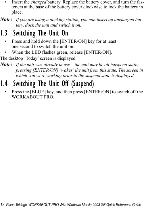 12 Psion Teklogix WORKABOUT PRO With Windows Mobile 2003 SE Quick Reference Guide• Insert the charged battery. Replace the battery cover, and turn the fas-teners at the base of the battery cover clockwise to lock the battery in place.Note: If you are using a docking station, you can insert an uncharged bat-tery, dock the unit and switch it on. 1.3  Switching The Unit On• Press and hold down the [ENTER/ON] key for at least one second to switch the unit on.• When the LED flashes green, release [ENTER/ON].The desktop ‘Today’ screen is displayed.Note: If the unit was already in use – the unit may be off (suspend state) – pressing [ENTER/ON] ‘wakes’ the unit from this state. The screen in which you were working prior to the suspend state is displayed.1.4  Switching The Unit Off (Suspend)• Press the [BLUE] key, and then press [ENTER/ON] to switch off the WORKABOUT PRO.