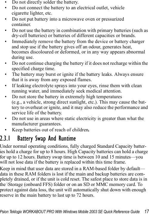 Psion Teklogix WORKABOUT PRO With Windows Mobile 2003 SE Quick Reference Guide 17• Do not directly solder the battery.• Do not connect the battery to an electrical outlet, vehicle cigarette lighter, etc.• Do not put battery into a microwave oven or pressurized container.• Do not use the battery in combination with primary batteries (such as dry-cell batteries) or batteries of different capacities or brands.• Immediately remove the battery from the device or battery charger and stop use if the battery gives off an odour, generates heat, becomes discoloured or deformed, or in any way appears abnormal during use.• Do not continue charging the battery if it does not recharge within the specified charge time.• The battery may burst or ignite if the battery leaks. Always ensure that it is away from any exposed flames. • If leaking electrolyte sprays into your eyes, rinse them with clean running water, and immediately seek medical attention.• Do not store the battery in extremely high temperatures (e.g., a vehicle, strong direct sunlight, etc.). This may cause the bat-tery to overheat or ignite, and it may also reduce the performance and service life of the battery.• Do not use in areas where static electricity is greater than what the manufacturer guarantees.• Keep batteries out of reach of children.2.3.1 Battery Swap And RuntimeUnder normal operating conditions, fully charged Standard Capacity batter-ies hold a charge for up to 8 hours. High Capacity batteries can hold a charge for up to 12 hours. Battery swap time is between 10 and 15 minutes—you will not lose data if the battery is replaced within this time frame.Keep in mind that user data are stored in a RAM-based folder by default—data in these RAM folders is lost if the main and backup batteries are com-pletely drained, or if the unit is cold reset. The safest place to store data is in the \Storage (onboard FFS) folder or on an SD or MMC memory card. To protect against data loss, the unit will automatically shut down with enough reserve in the main battery to last up to 72 hours.