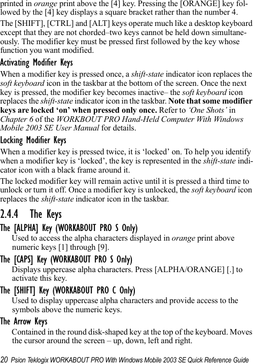 20 Psion Teklogix WORKABOUT PRO With Windows Mobile 2003 SE Quick Reference Guideprinted in orange print above the [4] key. Pressing the [ORANGE] key fol-lowed by the [4] key displays a square bracket rather than the number 4. The [SHIFT], [CTRL] and [ALT] keys operate much like a desktop keyboard except that they are not chorded–two keys cannot be held down simultane-ously. The modifier key must be pressed first followed by the key whose function you want modified.Activating Modifier KeysWhen a modifier key is pressed once, a shift-state indicator icon replaces the soft keyboard icon in the taskbar at the bottom of the screen. Once the next key is pressed, the modifier key becomes inactive– the soft keyboard icon replaces the shift-state indicator icon in the taskbar. Note that some modifier keys are locked ‘on’ when pressed only once. Refer to ‘One Shots’ in Chapter 6 of the WORKBOUT PRO Hand-Held Computer With Windows Mobile 2003 SE User Manual for details.Locking Modifier KeysWhen a modifier key is pressed twice, it is ‘locked’ on. To help you identify when a modifier key is ‘locked’, the key is represented in the shift-state indi-cator icon with a black frame around it. The locked modifier key will remain active until it is pressed a third time to unlock or turn it off. Once a modifier key is unlocked, the soft keyboard icon replaces the shift-state indicator icon in the taskbar.2.4.4 The KeysThe [ALPHA] Key (WORKABOUT PRO S Only)Used to access the alpha characters displayed in orange print above numeric keys [1] through [9]. The [CAPS] Key (WORKABOUT PRO S Only)Displays uppercase alpha characters. Press [ALPHA/ORANGE] [.] to activate this key.The [SHIFT] Key (WORKABOUT PRO C Only)Used to display uppercase alpha characters and provide access to the symbols above the numeric keys.The Arrow KeysContained in the round disk-shaped key at the top of the keyboard. Moves the cursor around the screen – up, down, left and right.