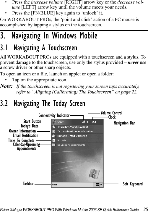 Psion Teklogix WORKABOUT PRO With Windows Mobile 2003 SE Quick Reference Guide 25• Press the increase volume [RIGHT] arrow key or the decrease vol-ume [LEFT] arrow key until the volume meets your needs.• Press the [FN/BLUE] key again to ‘unlock’ it.On WORKABOUT PROs, the ‘point and click’ action of a PC mouse is accomplished by tapping a stylus on the touchscreen.3.  Navigating In Windows Mobile                 3.1  Navigating A TouchscreenAll WORKABOUT PROs are equipped with a touchscreen and a stylus. To prevent damage to the touchscreen, use only the stylus provided – never use a screw driver or other sharp objects.To open an icon or a file, launch an applet or open a folder:• Tap on the appropriate icon.Note: If the touchscreen is not registering your screen taps accurately, refer to “Aligning (Calibrating) The Touchscreen” on page 22.3.2  Navigating The Today ScreenStart ButtonToday’s DateOwner InformationCalendar-UpcomingAppointmentsConnectivity Indicator Volume ControlClockNavigation BarEmail NotificationTasks To CompleteTaskbar Soft Keyboard