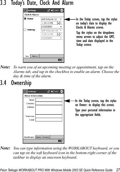 Psion Teklogix WORKABOUT PRO With Windows Mobile 2003 SE Quick Reference Guide 273.3  Today’s Date, Clock And AlarmNote: To warn you of an upcoming meeting or appointment, tap on the Alarms tab, and tap in the checkbox to enable an alarm. Choose the day &amp; time of the alarm.3.4  OwnershipNote: You can type information using the WORKABOUT keyboard, or you can tap on the soft keyboard icon in the bottom-right corner of the taskbar to display an onscreen keyboard.In the Today screen, tap the styluson today’s date to display the Clocks &amp; Alarms screen.Tap the stylus on the dropdownmenu arrows to adjust the GMT,time and date displayed in theToday screen.In the Today screen, tap the styluson Owner: to display this screen. Type your personal information inthe appropriate fields.