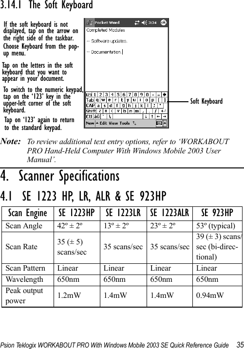 Psion Teklogix WORKABOUT PRO With Windows Mobile 2003 SE Quick Reference Guide 353.14.1 The Soft KeyboardNote: To review additional text entry options, refer to ‘WORKABOUT PRO Hand-Held Computer With Windows Mobile 2003 User Manual’.4.  Scanner Specifications                         4.1  SE 1223 HP, LR, ALR &amp; SE 923HPScan Engine SE 1223HP SE 1223LR SE 1223ALR SE 923HPScan Angle 42º ± 2º 13º ± 2º 23º ± 2º 53º (typical)Scan Rate 35 (± 5) scans/sec 35 scans/sec 35 scans/sec39 (± 3) scans/sec (bi-direc-tional)Scan Pattern Linear Linear Linear LinearWavelength 650nm 650nm 650nm 650nmPeak output power 1.2mW 1.4mW 1.4mW 0.94mWIf the soft keyboard is notdisplayed, tap on the arrow onthe right side of the taskbar.Choose Keyboard from the pop-up menu.Tap on the letters in the softkeyboard that you want toappear in your document.To switch to the numeric keypad,tap on the ‘123’ key in the upper-left corner of the softkeyboard.Tap on ‘123’ again to returnto the standard keypad.Soft Keyboard