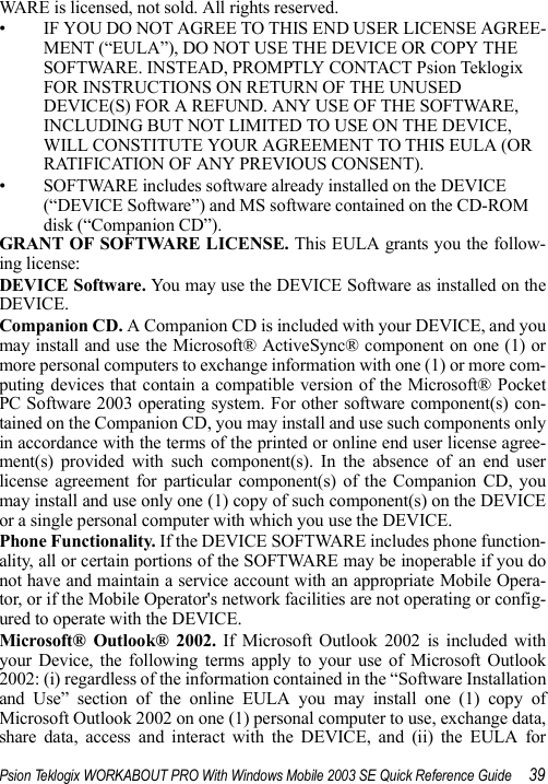 Psion Teklogix WORKABOUT PRO With Windows Mobile 2003 SE Quick Reference Guide 39WARE is licensed, not sold. All rights reserved. • IF YOU DO NOT AGREE TO THIS END USER LICENSE AGREE-MENT (“EULA”), DO NOT USE THE DEVICE OR COPY THE SOFTWARE. INSTEAD, PROMPTLY CONTACT Psion Teklogix FOR INSTRUCTIONS ON RETURN OF THE UNUSED DEVICE(S) FOR A REFUND. ANY USE OF THE SOFTWARE, INCLUDING BUT NOT LIMITED TO USE ON THE DEVICE, WILL CONSTITUTE YOUR AGREEMENT TO THIS EULA (OR RATIFICATION OF ANY PREVIOUS CONSENT). • SOFTWARE includes software already installed on the DEVICE (“DEVICE Software”) and MS software contained on the CD-ROM disk (“Companion CD”).GRANT OF SOFTWARE LICENSE. This EULA grants you the follow-ing license: DEVICE Software. You may use the DEVICE Software as installed on theDEVICE. Companion CD. A Companion CD is included with your DEVICE, and youmay install and use the Microsoft® ActiveSync® component on one (1) ormore personal computers to exchange information with one (1) or more com-puting devices that contain a compatible version of the Microsoft® PocketPC Software 2003 operating system. For other software component(s) con-tained on the Companion CD, you may install and use such components onlyin accordance with the terms of the printed or online end user license agree-ment(s) provided with such component(s). In the absence of an end userlicense agreement for particular component(s) of the Companion CD, youmay install and use only one (1) copy of such component(s) on the DEVICEor a single personal computer with which you use the DEVICE. Phone Functionality. If the DEVICE SOFTWARE includes phone function-ality, all or certain portions of the SOFTWARE may be inoperable if you donot have and maintain a service account with an appropriate Mobile Opera-tor, or if the Mobile Operator&apos;s network facilities are not operating or config-ured to operate with the DEVICE.Microsoft® Outlook® 2002. If Microsoft Outlook 2002 is included withyour Device, the following terms apply to your use of Microsoft Outlook2002: (i) regardless of the information contained in the “Software Installationand Use” section of the online EULA you may install one (1) copy ofMicrosoft Outlook 2002 on one (1) personal computer to use, exchange data,share data, access and interact with the DEVICE, and (ii) the EULA for