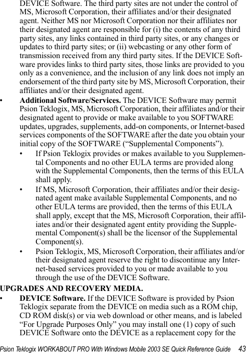 Psion Teklogix WORKABOUT PRO With Windows Mobile 2003 SE Quick Reference Guide 43DEVICE Software. The third party sites are not under the control of MS, Microsoft Corporation, their affiliates and/or their designated agent. Neither MS nor Microsoft Corporation nor their affiliates nor their designated agent are responsible for (i) the contents of any third party sites, any links contained in third party sites, or any changes or updates to third party sites; or (ii) webcasting or any other form of transmission received from any third party sites. If the DEVICE Soft-ware provides links to third party sites, those links are provided to you only as a convenience, and the inclusion of any link does not imply an endorsement of the third party site by MS, Microsoft Corporation, their affiliates and/or their designated agent.•Additional Software/Services. The DEVICE Software may permit Psion Teklogix, MS, Microsoft Corporation, their affiliates and/or their designated agent to provide or make available to you SOFTWARE updates, upgrades, supplements, add-on components, or Internet-based services components of the SOFTWARE after the date you obtain your initial copy of the SOFTWARE (“Supplemental Components”). • If Psion Teklogix provides or makes available to you Supplemen-tal Components and no other EULA terms are provided along with the Supplemental Components, then the terms of this EULA shall apply. • If MS, Microsoft Corporation, their affiliates and/or their desig-nated agent make available Supplemental Components, and no other EULA terms are provided, then the terms of this EULA shall apply, except that the MS, Microsoft Corporation, their affil-iates and/or their designated agent entity providing the Supple-mental Component(s) shall be the licensor of the Supplemental Component(s). • Psion Teklogix, MS, Microsoft Corporation, their affiliates and/or their designated agent reserve the right to discontinue any Inter-net-based services provided to you or made available to you through the use of the DEVICE Software.UPGRADES AND RECOVERY MEDIA.•DEVICE Software. If the DEVICE Software is provided by Psion Teklogix separate from the DEVICE on media such as a ROM chip, CD ROM disk(s) or via web download or other means, and is labeled “For Upgrade Purposes Only” you may install one (1) copy of such DEVICE Software onto the DEVICE as a replacement copy for the 