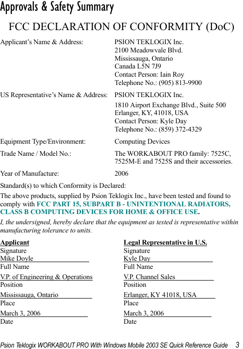 Psion Teklogix WORKABOUT PRO With Windows Mobile 2003 SE Quick Reference Guide 3Approvals &amp; Safety Summary                                        FCC DECLARATION OF CONFORMITY (DoC)Applicant’s Name &amp; Address: PSION TEKLOGIX Inc.2100 Meadowvale Blvd.Mississauga, OntarioCanada L5N 7J9Contact Person: Iain RoyTelephone No.: (905) 813-9900US Representative’s Name &amp; Address: PSION TEKLOGIX Inc.1810 Airport Exchange Blvd., Suite 500Erlanger, KY, 41018, USAContact Person: Kyle DayTelephone No.: (859) 372-4329Equipment Type/Environment:  Computing DevicesTrade Name / Model No.:  The WORKABOUT PRO family: 7525C, 7525M-E and 7525S and their accessories.Year of Manufacture:  2006Standard(s) to which Conformity is Declared:The above products, supplied by Psion Teklogix Inc., have been tested and found to comply with FCC PART 15, SUBPART B - UNINTENTIONAL RADIATORS, CLASS B COMPUTING DEVICES FOR HOME &amp; OFFICE USE.I, the undersigned, hereby declare that the equipment as tested is representative within manufacturing tolerance to units.Applicant Legal Representative in U.S.Signature SignatureMike Doyle                                  Kyle Day                                     Full Name Full NameV.P. of Engineering &amp; Operations V.P. Channel Sales                       Position PositionMississauga, Ontario                     Erlanger, KY 41018, USA           Place PlaceMarch 3, 2006                             March 3, 2006                            Date Date