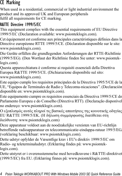 4Psion Teklogix WORKABOUT PRO With Windows Mobile 2003 SE Quick Reference GuideCE MarkingWhen used in a residential, commercial or light industrial environment the product and its approved UK and European peripherals fulfil all requirements for CE marking.R&amp;TTE Directive 1999/5/ECThis equipment complies with the essential requirements of EU Directive 1999/5/EC (Declaration available: www.psionteklogix.com).Cet équipement est conforme aux principales caractéristiques définies dans la Directive européenne RTTE 1999/5/CE. (Déclaration disponible sur le site: www.psionteklogix.com).Die Geräte erfüllen die grundlegenden Anforderungen der RTTE-Richtlinie (1999/5/EG). (Den Wortlaut der Richtlinie finden Sie unter: www.psiontek-logix.com).Questa apparecchiatura è conforme ai requisiti essenziali della Direttiva Europea R&amp;TTE 1999/5/CE. (Dichiarazione disponibile sul sito: www.psionteklogix.com).Este equipo cumple los requisitos principales de la Directiva 1995/5/CE de la UE, “Equipos de Terminales de Radio y Telecomu-nicaciones”. (Declaración disponible en: www.psionteklogix.com).Este equipamento cumpre os requisitos essenciais da Directiva 1999/5/CE do Parlamento Europeu e do Conselho (Directiva RTT). (Declaração disponível no endereço: www.psionteklogix.com).Ο εξοπλισμός αυτός πληροί τις βασικές απαιτήσεις της κοινοτικής οδηγίας EU R&amp;TTE 1999/5/EΚ. (Η δήλωση συμμόρφωσης διατίθεται στη διεύθυνση: www.psionteklogix.com)Deze apparatuur voldoet aan de noodzakelijke vereisten van EU-richtlijn betreffende radioapparatuur en telecommunicatie-eindappa-ratuur 199/5/EG. (verklaring beschikbaar: www.psionteklogix.com).Dette udstyr opfylder de Væsentlige krav i EU&apos;s direktiv 1999/5/EC om Radio- og teleterminaludstyr. (Erklæring findes på: www.psiontek-logix.com).Dette utstyret er i overensstemmelse med hovedkravene i R&amp;TTE-direktivet (1999/5/EC) fra EU. (Erklæring finnes på: www.psionteklogix.com).