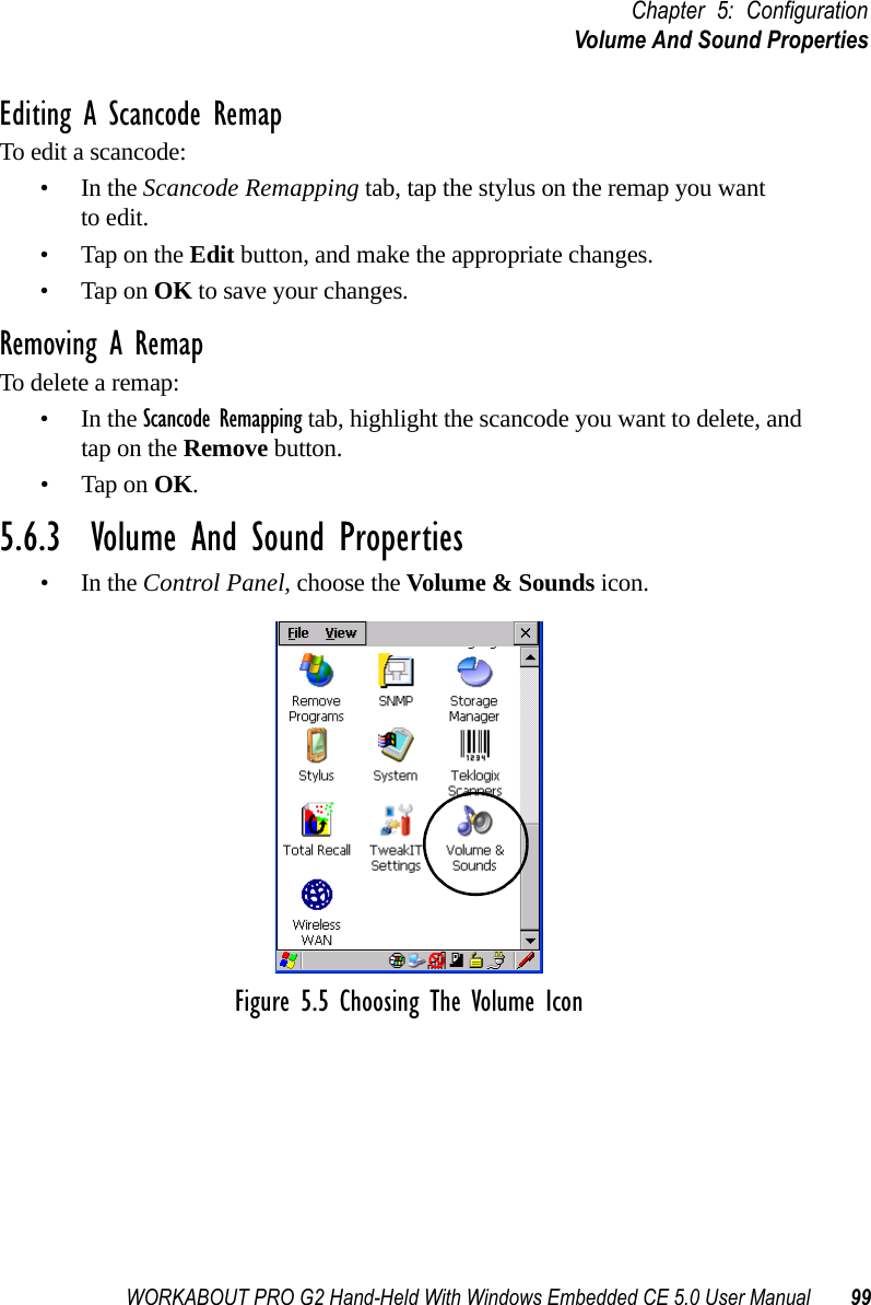 WORKABOUT PRO G2 Hand-Held With Windows Embedded CE 5.0 User Manual 99Chapter 5: ConfigurationVolume And Sound PropertiesEditing A Scancode RemapTo edit a scancode:•In the Scancode Remapping tab, tap the stylus on the remap you wantto edit.• Tap on the Edit button, and make the appropriate changes.• Tap on OK to save your changes.Removing A RemapTo delete a remap:•In the Scancode Remapping tab, highlight the scancode you want to delete, and tap on the Remove button.• Tap on OK.5.6.3  Volume And Sound Properties•In the Control Panel, choose the Volume &amp; Sounds icon.Figure 5.5 Choosing The Volume Icon