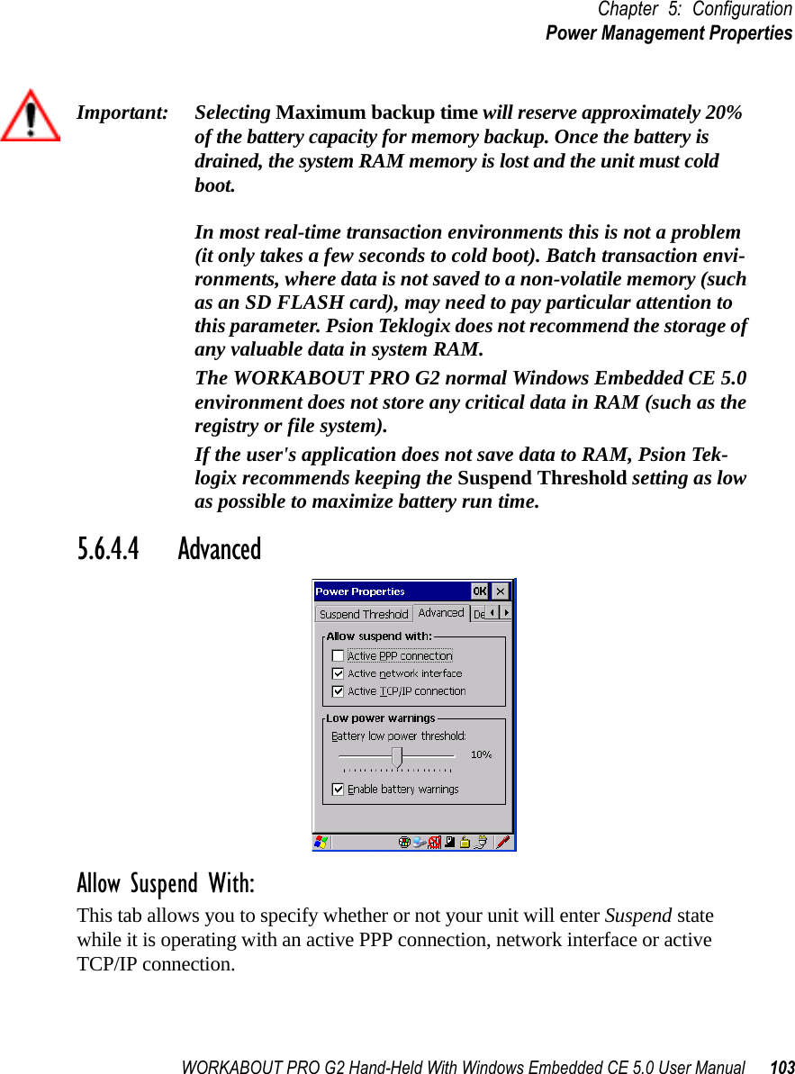 WORKABOUT PRO G2 Hand-Held With Windows Embedded CE 5.0 User Manual 103Chapter 5: ConfigurationPower Management PropertiesImportant: Selecting Maximum backup time will reserve approximately 20% of the battery capacity for memory backup. Once the battery is drained, the system RAM memory is lost and the unit must cold boot.In most real-time transaction environments this is not a problem (it only takes a few seconds to cold boot). Batch transaction envi-ronments, where data is not saved to a non-volatile memory (such as an SD FLASH card), may need to pay particular attention to this parameter. Psion Teklogix does not recommend the storage of any valuable data in system RAM.The WORKABOUT PRO G2 normal Windows Embedded CE 5.0 environment does not store any critical data in RAM (such as the registry or file system). If the user&apos;s application does not save data to RAM, Psion Tek-logix recommends keeping the Suspend Threshold setting as low as possible to maximize battery run time.5.6.4.4 AdvancedAllow Suspend With:This tab allows you to specify whether or not your unit will enter Suspend state while it is operating with an active PPP connection, network interface or active TCP/IP connection.