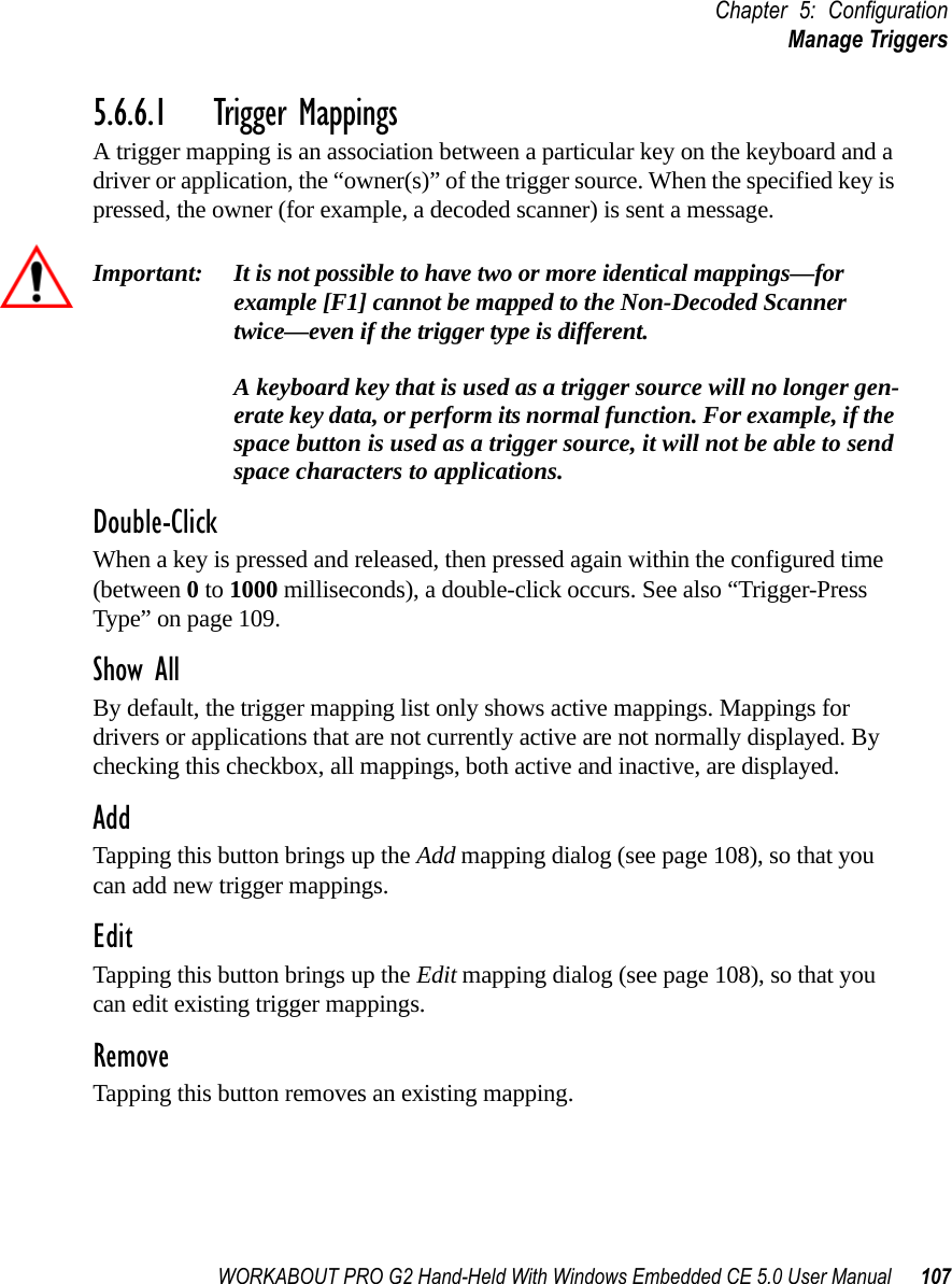 WORKABOUT PRO G2 Hand-Held With Windows Embedded CE 5.0 User Manual 107Chapter 5: ConfigurationManage Triggers5.6.6.1 Trigger MappingsA trigger mapping is an association between a particular key on the keyboard and a driver or application, the “owner(s)” of the trigger source. When the specified key is pressed, the owner (for example, a decoded scanner) is sent a message.Important: It is not possible to have two or more identical mappings—for example [F1] cannot be mapped to the Non-Decoded Scanner twice—even if the trigger type is different.A keyboard key that is used as a trigger source will no longer gen-erate key data, or perform its normal function. For example, if the space button is used as a trigger source, it will not be able to send space characters to applications.Double-ClickWhen a key is pressed and released, then pressed again within the configured time (between 0 to 1000 milliseconds), a double-click occurs. See also “Trigger-Press Type” on page 109.Show AllBy default, the trigger mapping list only shows active mappings. Mappings for drivers or applications that are not currently active are not normally displayed. By checking this checkbox, all mappings, both active and inactive, are displayed.AddTapping this button brings up the Add mapping dialog (see page 108), so that you can add new trigger mappings.EditTapping this button brings up the Edit mapping dialog (see page 108), so that you can edit existing trigger mappings.RemoveTapping this button removes an existing mapping.