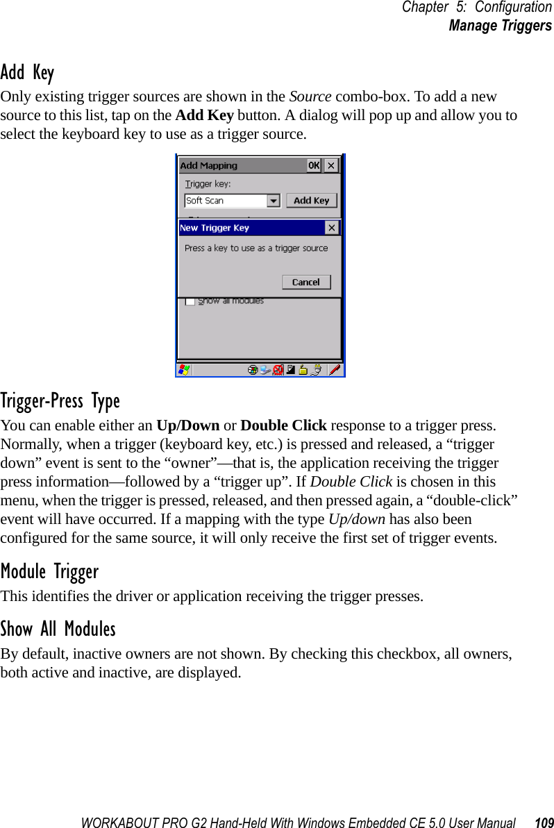 WORKABOUT PRO G2 Hand-Held With Windows Embedded CE 5.0 User Manual 109Chapter 5: ConfigurationManage TriggersAdd KeyOnly existing trigger sources are shown in the Source combo-box. To add a new source to this list, tap on the Add Key button. A dialog will pop up and allow you to select the keyboard key to use as a trigger source.Trigger-Press Type You can enable either an Up/Down or Double Click response to a trigger press. Normally, when a trigger (keyboard key, etc.) is pressed and released, a “trigger down” event is sent to the “owner”—that is, the application receiving the trigger press information—followed by a “trigger up”. If Double Click is chosen in this menu, when the trigger is pressed, released, and then pressed again, a “double-click” event will have occurred. If a mapping with the type Up/down has also been configured for the same source, it will only receive the first set of trigger events.Module TriggerThis identifies the driver or application receiving the trigger presses.Show All ModulesBy default, inactive owners are not shown. By checking this checkbox, all owners, both active and inactive, are displayed.