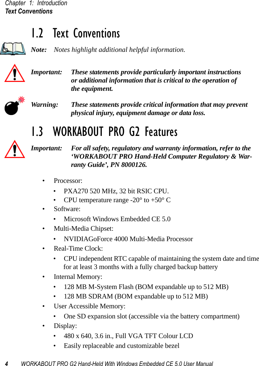 Chapter 1: IntroductionText Conventions4WORKABOUT PRO G2 Hand-Held With Windows Embedded CE 5.0 User Manual1.2  Text ConventionsNote: Notes highlight additional helpful information.Important: These statements provide particularly important instructions or additional information that is critical to the operation of the equipment.Warning: These statements provide critical information that may prevent physical injury, equipment damage or data loss.1.3  WORKABOUT PRO G2 FeaturesImportant: For all safety, regulatory and warranty information, refer to the ‘WORKABOUT PRO Hand-Held Computer Regulatory &amp; War-ranty Guide’, PN 8000126.• Processor:• PXA270 520 MHz, 32 bit RSIC CPU. • CPU temperature range -20° to +50° C• Software:• Microsoft Windows Embedded CE 5.0• Multi-Media Chipset:• NVIDIAGoForce 4000 Multi-Media Processor•Real-Time Clock:• CPU independent RTC capable of maintaining the system date and time for at least 3 months with a fully charged backup battery• Internal Memory:• 128 MB M-System Flash (BOM expandable up to 512 MB)• 128 MB SDRAM (BOM expandable up to 512 MB)• User Accessible Memory:• One SD expansion slot (accessible via the battery compartment)•Display:• 480 x 640, 3.6 in., Full VGA TFT Colour LCD• Easily replaceable and customizable bezel